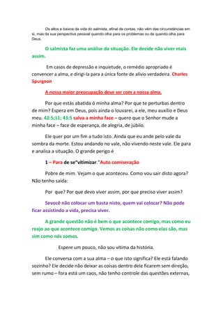 Os altos e baixos da vida do salmista, afinal de contas, não vêm das circunstâncias em
si, mas da sua perspectiva pessoal quando olha para os problemas ou de quando olha para
Deus.

      O salmista faz uma análise da situação. Ele decide não viver mais
assim.

      Em casos de depressão e inquietude, o remédio apropriado é
convencer a alma, e dirigi-la para a única fonte de alívio verdadeira. Charles
Spurgeon

       A nossa maior preocupação deve ser com a nossa alma.

     Por que estás abatida ó minha alma? Por que te perturbas dentro
de mim? Espera em Deus, pois ainda o louvarei, a ele, meu auxílio e Deus
meu. 42:5;11; 43:5 salva a minha face – quero que o Senhor mude a
minha face – face de esperança, de alegria, de júbilo.

      Ele quer por um fim a tudo isto. Ainda que eu ande pelo vale da
sombra da morte. Estou andando no vale, não vivendo neste vale. Ele para
e analisa a situação. O grande perigo é

       1 – Para de se“vitimizar.”Auto comiseração

      Pobre de mim. Vejam o que aconteceu. Como vou sair disto agora?
Não tenho saída:

       Por que? Por que devo viver assim, por que preciso viver assim?

       Sevocê não colocar um basta nisto, quem vai colocar? Não pode
ficar assistindo a vida, precisa viver.

      A grande questão não é bem o que acontece comigo, mas como eu
reajo ao que acontece comigo. Vemos as coisas não como elas são, mas
sim como nós somos.

               Espere um pouco, não sou vítima da história.

      Ele conversa com a sua alma – o que isto significa? Ele está falando
sozinho? Ele decide não deixar as coisas dentro dele ficarem sem direção,
sem rumo – fora está um caos, não tenho controle das questões externas,
 