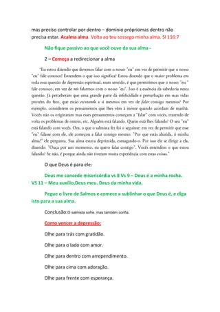 mas preciso controlar por dentro – domínio própriomas dentro não
precisa estar. Acalma alma. Volta ao teu sossego minha alma. Sl 116:7

      Não fique passivo ao que você ouve da sua alma -

      2 – Começa a redirecionar a alma




      O que Deus é para ele:

      Deus me concede misericórdia vs 8 Vs 9 – Deus é a minha rocha.
VS 11 – Meu auxílio,Deus meu. Deus da minha vida.

      Pegue o livro de Salmos e comece a sublinhar o que Deus é, e diga
isto para a sua alma.

      Conclusão:O salmista sofre, mas também confia.

      Como vencer a depressão:

      Olhe para trás com gratidão.

      Olhe para o lado com amor.

      Olhe para dentro com arrependimento.

      Olhe para cima com adoração.

      Olhe para frente com esperança.
 