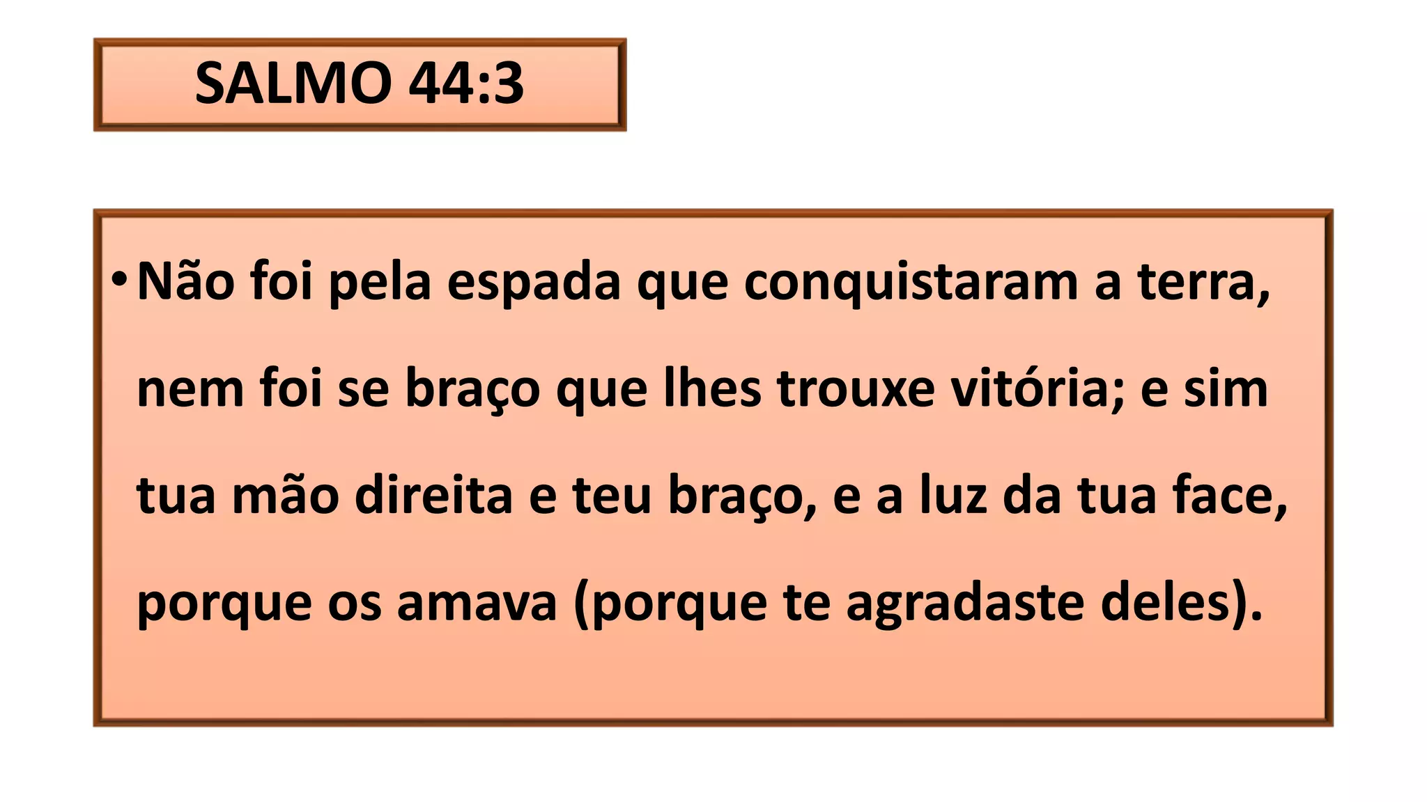 SALMO 44:3
•Não foi pela espada que conquistaram a terra,
nem foi se braço que lhes trouxe vitória; e sim
tua mão direita e teu braço, e a luz da tua face,
porque os amava (porque te agradaste deles).
 