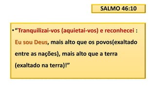 SALMO 46:10
•“Tranquilizai-vos (aquietai-vos) e reconhecei :
Eu sou Deus, mais alto que os povos(exaltado
entre as nações), mais alto que a terra
(exaltado na terra)!”
 