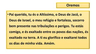 Oremos
•Pai querido, tu és o Altíssimo, o Deus de Jacó, o
Deus de Israel, o meu refúgio e fortaleza, socorro
bem presente nas tribulações e perigos. Tu estás
comigo, e és exaltado entre os povos das nações, és
exaltado na terra. A ti eu glorifico e exaltarei todos
os dias de minha vida. Amém.
 
