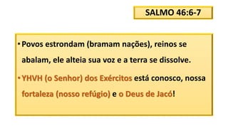 SALMO 46:6-7
•Povos estrondam (bramam nações), reinos se
abalam, ele alteia sua voz e a terra se dissolve.
•YHVH (o Senhor) dos Exércitos está conosco, nossa
fortaleza (nosso refúgio) e o Deus de Jacó!
 