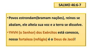 SALMO 46:6-7
•Povos estrondam(bramam nações), reinos se
abalam, ele alteia sua voz e a terra se dissolve.
•YHVH (o Senhor) dos Exércitos está conosco,
nossa fortaleza (refúgio) é o Deus de Jacó!
 