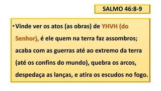SALMO 46:8-9
•Vinde ver os atos (as obras) de YHVH (do
Senhor), é ele quem na terra faz assombros;
acaba com as guerras até ao extremo da terra
(até os confins do mundo), quebra os arcos,
despedaça as lanças, e atira os escudos no fogo.
 