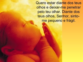 Quero estar diante dos teus
olhos e deixar-me penetrar
pelo teu olhar. Diante dos
teus olhos, Senhor, sinto-
me pequeno e frágil.
 