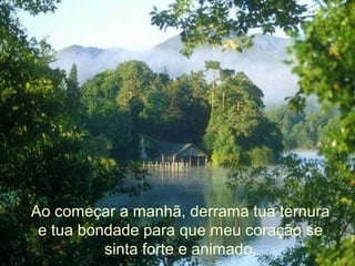 Ao começar a manhã, derrama tua ternura
e tua bondade para que meu coração se
sinta forte e animado.
 
