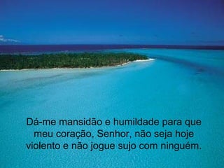 Dá-me mansidão e humildade para que
meu coração, Senhor, não seja hoje
violento e não jogue sujo com ninguém.
 