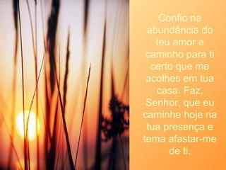 Confio na
abundância do
teu amor e
caminho para ti
certo que me
acolhes em tua
casa. Faz,
Senhor, que eu
caminhe hoje na
tua presença e
tema afastar-me
de ti.
 