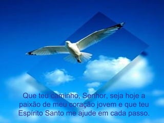 Que teu caminho, Senhor, seja hoje a
paixão de meu coração jovem e que teu
Espírito Santo me ajude em cada passo.
 