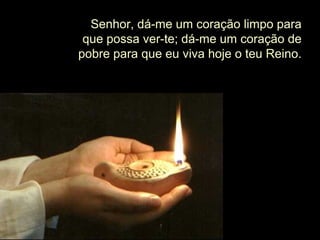 Senhor, dá-me um coração limpo para
que possa ver-te; dá-me um coração de
pobre para que eu viva hoje o teu Reino.
 