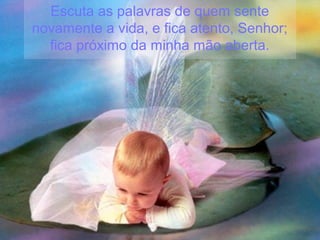 Escuta as palavras de quem sente
novamente a vida, e fica atento, Senhor;
fica próximo da minha mão aberta.
 