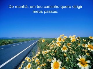 De manhã, em teu caminho quero dirigir
meus passos.
 