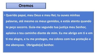 Oremos
• Querido papai, meu Deus e meu Rei; tu ouves minhas
palavras, até mesmo os meus gemidos, e estás atento quando
te peço socorro. Guia-me segundo tua justiça meu Senhor,
aplaina o teu caminho diante de mim. Eu me abrigo em ti e em
ti me alegro, e tu me proteges, me cobres com tua proteção e
me abençoas. Obrigado(a) Senhor.
 