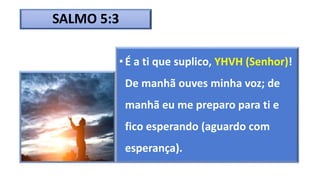 SALMO 5:3
• É a ti que suplico, YHVH (Senhor)!
De manhã ouves minha voz; de
manhã eu me preparo para ti e
fico esperando (aguardo com
esperança).
 