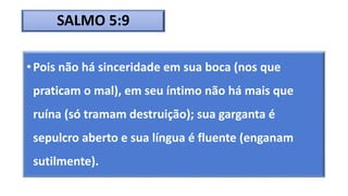 SALMO 5:9
• Pois não há sinceridade em sua boca (nos que
praticam o mal), em seu íntimo não há mais que
ruína (só tramam destruição); sua garganta é
sepulcro aberto e sua língua é fluente (enganam
sutilmente).
 