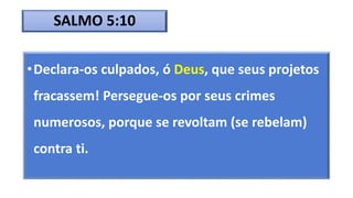 SALMO 5:10
•Declara-os culpados, ó Deus, que seus projetos
fracassem! Persegue-os por seus crimes
numerosos, porque se revoltam (se rebelam)
contra ti.
 