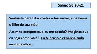 Salmo 50:20-21
•Sentas-te para falar contra o teu irmão, e desonras
o filho de tua mãe.
•Assim te comportas, e eu me calaria? Imaginas que
eu seja como você? Eu te acuso e exponho tudo
aos teus olhos.
 