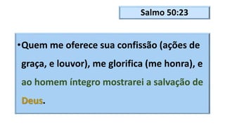 Salmo 50:23
•Quem me oferece sua confissão (ações de
graça, e louvor), me glorifica (me honra), e
ao homem íntegro mostrarei a salvação de
Deus.
 