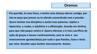 Oremos
• Pai querido, és meu Deus, e tenho uma aliança eterna contigo, por
isto te peço que jamais eu te ofenda consentindo com o pecado.
Quero Senhor tua disciplina e aceito tuas palavras, rejeito a
hipocrisia, o roubo, o adultério e a difamação. Guarda-me Senhor,
para que não peque contra ti. Quero oferecer a ti meu sacrifício de
ação de graças e louvor continuamente, pois te amo e sou
imensamente agradecido(a) por tudo o que fizestes, fazes e farás
por mim. Bendito sejas Senhor eternamente. Amém.
 
