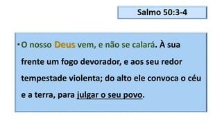 Salmo 50:3-4
•O nosso Deus vem, e não se calará. À sua
frente um fogo devorador, e aos seu redor
tempestade violenta; do alto ele convoca o céu
e a terra, para julgar o seu povo.
 