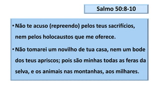 Salmo 50:8-10
•Não te acuso (repreendo) pelos teus sacrifícios,
nem pelos holocaustos que me oferece.
•Não tomarei um novilho de tua casa, nem um bode
dos teus apriscos; pois são minhas todas as feras da
selva, e os animais nas montanhas, aos milhares.
 