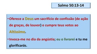 Salmo 50:13-14
•Oferece a Deus um sacrifício de confissão (de ação
de graças, de louvor) e cumpre teus votos ao
Altíssimo.
•Invoca-me no dia da angústia; eu o livrarei e tu me
glorificarás.
 