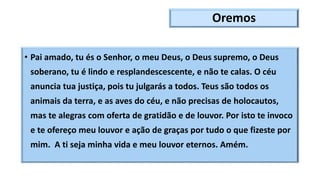 Oremos
• Pai amado, tu és o Senhor, o meu Deus, o Deus supremo, o Deus
soberano, tu é lindo e resplandescescente, e não te calas. O céu
anuncia tua justiça, pois tu julgarás a todos. Teus são todos os
animais da terra, e as aves do céu, e não precisas de holocautos,
mas te alegras com oferta de gratidão e de louvor. Por isto te invoco
e te ofereço meu louvor e ação de graças por tudo o que fizeste por
mim. A ti seja minha vida e meu louvor eternos. Amém.
 