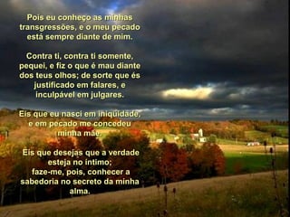 Pois eu conheço as minhasPois eu conheço as minhas
transgressões, e o meu pecadotransgressões, e o meu pecado
está sempre diante de mim.está sempre diante de mim.
Contra ti, contra ti somente,Contra ti, contra ti somente,
pequei, e fiz o que é mau diantepequei, e fiz o que é mau diante
dos teus olhos; de sorte que ésdos teus olhos; de sorte que és
justificado em falares, ejustificado em falares, e
inculpável em julgares.inculpável em julgares.
Eis que eu nasci em iniqüidade,Eis que eu nasci em iniqüidade,
e em pecado me concedeue em pecado me concedeu
minha mãe.minha mãe.
Eis que desejas que a verdadeEis que desejas que a verdade
esteja no íntimo;esteja no íntimo;
faze-me, pois, conhecer afaze-me, pois, conhecer a
sabedoria no secreto da minhasabedoria no secreto da minha
alma.alma.
 