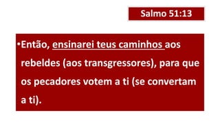 Salmo 51:13
•Então, ensinarei teus caminhos aos
rebeldes (aos transgressores), para que
os pecadores votem a ti (se convertam
a ti).
 