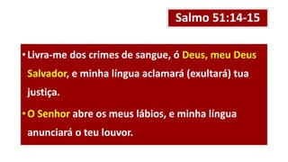 Salmo 51:14-15
•Livra-me dos crimes de sangue, ó Deus, meu Deus
Salvador, e minha língua aclamará (exultará) tua
justiça.
•O Senhor abre os meus lábios, e minha língua
anunciará o teu louvor.
 