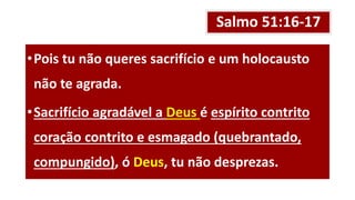 Salmo 51:16-17
•Pois tu não queres sacrifício e um holocausto
não te agrada.
•Sacrifício agradável a Deus é espírito contrito
coração contrito e esmagado (quebrantado,
compungido), ó Deus, tu não desprezas.
 