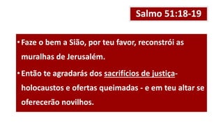 Salmo 51:18-19
•Faze o bem a Sião, por teu favor, reconstrói as
muralhas de Jerusalém.
•Então te agradarás dos sacrifícios de justiça-
holocaustos e ofertas queimadas - e em teu altar se
oferecerão novilhos.
 