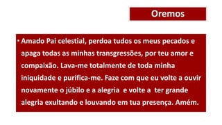 Oremos
• Amado Pai celestial, perdoa tudos os meus pecados e
apaga todas as minhas transgressões, por teu amor e
compaixão. Lava-me totalmente de toda minha
iniquidade e purifica-me. Faze com que eu volte a ouvir
novamente o júbilo e a alegria e volte a ter grande
alegria exultando e louvando em tua presença. Amém.
 