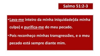 Salmo 51:2-3
•Lava-me inteiro da minha iniquidade(da minha
culpa) e purifica-me do meu pecado.
•Pois reconheço minhas transgressões, e o meu
pecado está sempre diante mim.
 