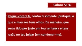 Salmo 51:4
•Pequei contra ti, contra ti somente, pratiquei o
que é mau aos teus olhos. De maneira, que
serás tido por justo em tua sentença e tens
razão no teu julgar (em condenar-me).
 