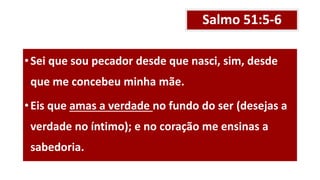 Salmo 51:5-6
•Sei que sou pecador desde que nasci, sim, desde
que me concebeu minha mãe.
•Eis que amas a verdade no fundo do ser (desejas a
verdade no íntimo); e no coração me ensinas a
sabedoria.
 