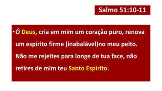 Salmo 51:10-11
•Ó Deus, cria em mim um coração puro, renova
um espírito firme (inabalável)no meu peito.
Não me rejeites para longe de tua face, não
retires de mim teu Santo Espírito.
 