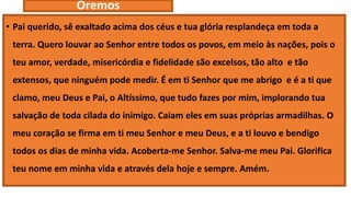 Oremos
• Pai querido, sê exaltado acima dos céus e tua glória resplandeça em toda a
terra. Quero louvar ao Senhor entre todos os povos, em meio às nações, pois o
teu amor, verdade, misericórdia e fidelidade são excelsos, tão alto e tão
extensos, que ninguém pode medir. É em ti Senhor que me abrigo e é a ti que
clamo, meu Deus e Pai, o Altíssimo, que tudo fazes por mim, implorando tua
salvação de toda cilada do inimigo. Caiam eles em suas próprias armadilhas. O
meu coração se firma em ti meu Senhor e meu Deus, e a ti louvo e bendigo
todos os dias de minha vida. Acoberta-me Senhor. Salva-me meu Pai. Glorifica
teu nome em minha vida e através dela hoje e sempre. Amém.
 