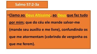 Salmo 57:2-3a
•Clamo ao Deus Altíssimo, ao Deus que faz tudo
por mim; que do céu ele mande salvar-me
(mande seu auxílio e me livre), confundindo os
que me atormentam (cobrindo de vergonha os
que me ferem).
 