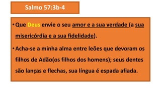 Salmo 57:3b-4
•Que Deus envie o seu amor e a sua verdade (a sua
misericórdia e a sua fidelidade).
•Acha-se a minha alma entre leões que devoram os
filhos de Adão(os filhos dos homens); seus dentes
são lanças e flechas, sua língua é espada afiada.
 
