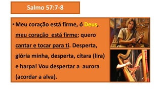Salmo 57:7-8
•Meu coração está firme, ó Deus,
meu coração está firme; quero
cantar e tocar para ti. Desperta,
glória minha, desperta, cítara (lira)
e harpa! Vou despertar a aurora
(acordar a alva).
 