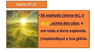 Salmo 57:11
•Sê exaltado (eleva-te), ó
Deus, acima dos céus; e
em toda a terra esplenda
(resplandeça) a tua glória.
 
