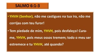 SALMO 6:1-3
• YHVH (Senhor), não me castigues na tua ira, não me
corrijas com teu furor!
• Tem piedade de mim, YHVH, pois desfaleço! Cura-
me, YHVH, pois meus ossos tremem; todo o meu ser
estremece e tu YHVH, até quando?
 