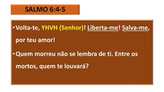 SALMO 6:4-5
•Volta-te, YHVH (Senhor)! Liberta-me! Salva-me,
por teu amor!
•Quem morreu não se lembra de ti. Entre os
mortos, quem te louvará?
 