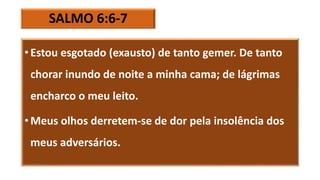 SALMO 6:6-7
• Estou esgotado (exausto) de tanto gemer. De tanto
chorar inundo de noite a minha cama; de lágrimas
encharco o meu leito.
• Meus olhos derretem-se de dor pela insolência dos
meus adversários.
 