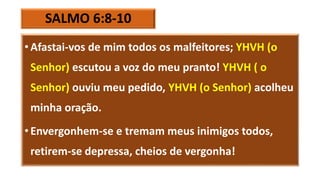 SALMO 6:8-10
• Afastai-vos de mim todos os malfeitores; YHVH (o
Senhor) escutou a voz do meu pranto! YHVH ( o
Senhor) ouviu meu pedido, YHVH (o Senhor) acolheu
minha oração.
• Envergonhem-se e tremam meus inimigos todos,
retirem-se depressa, cheios de vergonha!
 