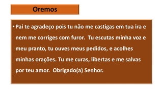 Oremos
• Pai te agradeço pois tu não me castigas em tua ira e
nem me corriges com furor. Tu escutas minha voz e
meu pranto, tu ouves meus pedidos, e acolhes
minhas orações. Tu me curas, libertas e me salvas
por teu amor. Obrigado(a) Senhor.
 