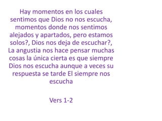 Hay momentos en los cuales sentimos que Dios no nos escucha, momentos donde nos sentimos alejados y apartados, pero estamos solos?, Dios nos deja de escuchar?, La angustia nos hace pensar muchas cosas la única cierta es que siempre Dios nos escucha aunque a veces su respuesta se tarde El siempre nos escuchaVers 1-2