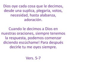 Dios oye cada cosa que le decimos, desde una suplica, plegaria, votos, necesidad, hasta alabanza, adoración.Cuando le decimos a Dios en nuestras oraciones, siempre tenemos la respuesta, podemos comenzar diciendo escúchame! Para después decirle tu me oyes siempre.Vers. 5-7