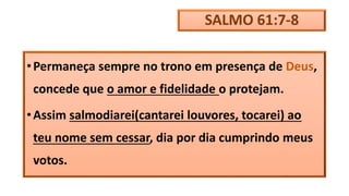SALMO 61:7-8
•Permaneça sempre no trono em presença de Deus,
concede que o amor e fidelidade o protejam.
•Assim salmodiarei(cantarei louvores, tocarei) ao
teu nome sem cessar, dia por dia cumprindo meus
votos.
 